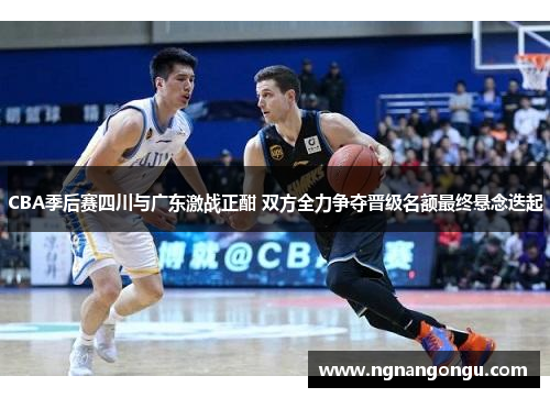 CBA季后赛四川与广东激战正酣 双方全力争夺晋级名额最终悬念迭起